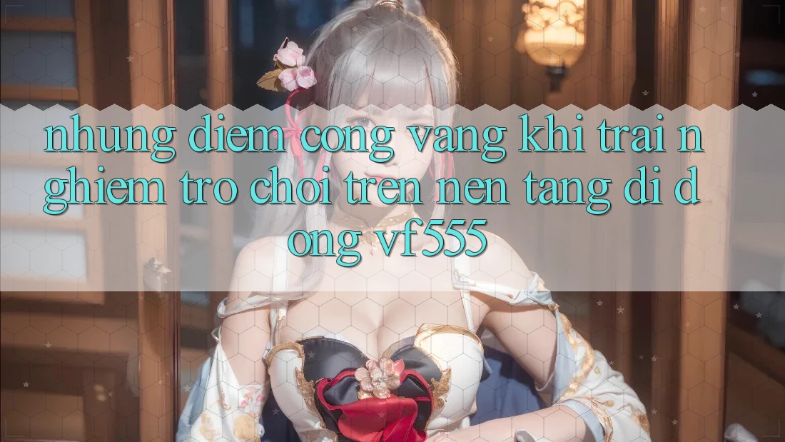 Những Điểm Cộng Vàng Khi Trải nghiệm Trò chơi Trên Nền tảng di động VF555 Những Điểm Cộng Vàng Khi Trải nghiệm Trò chơi Trên Nền tảng di động VF555