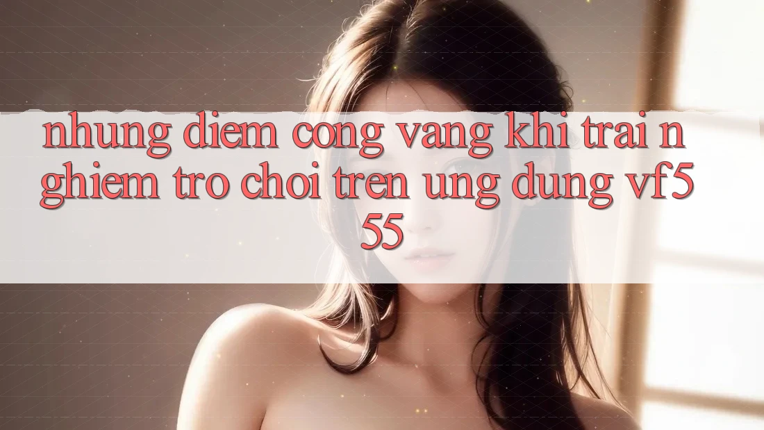 Những Điểm Cộng Vàng Khi Trải Nghiệm Trò chơi Trên Ứng dụng VF555