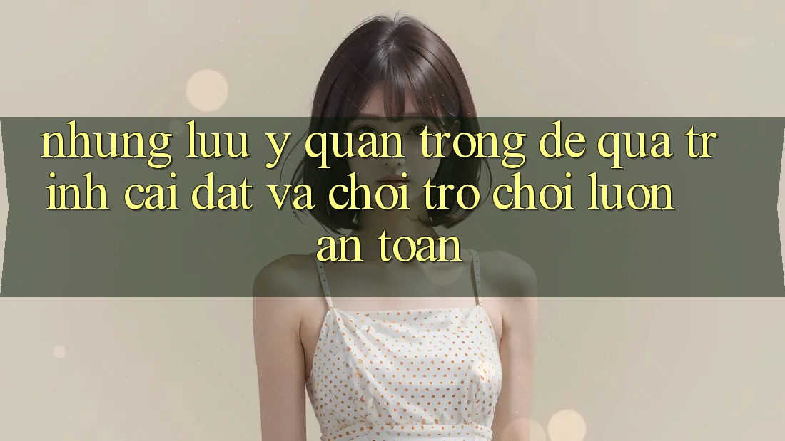 Những Lưu Ý Quan Trọng Để Quá Trình Cài đặt Và Chơi Trò chơi Luôn An Toàn
