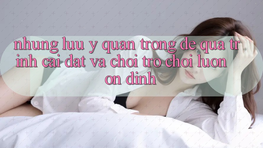 Những Lưu Ý Quan Trọng Để Quá Trình Cài đặt Và Chơi Trò chơi Luôn Ổn định