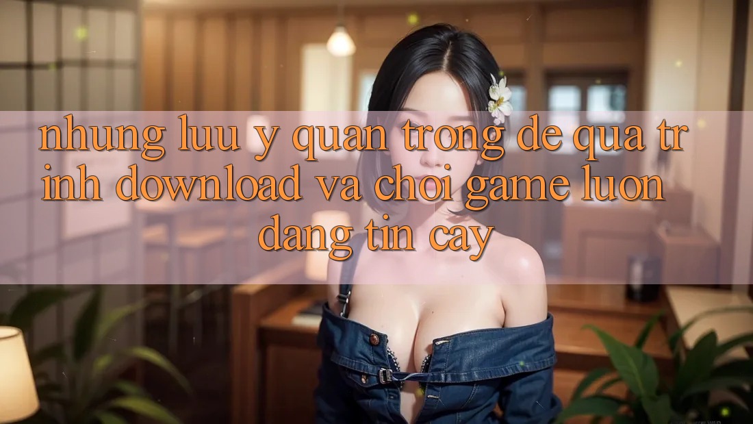 Những Lưu Ý Quan Trọng Để Quá Trình Download Và Chơi Game Luôn Đáng tin cậy Những Lưu Ý Quan Trọng Để Quá Trình Download Và Chơi Game Luôn Đáng tin cậy
