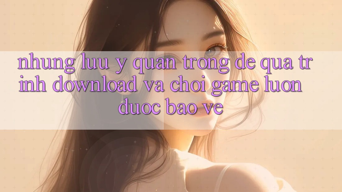 Những Lưu Ý Quan Trọng Để Quá Trình Download Và Chơi Game Luôn Được bảo vệ