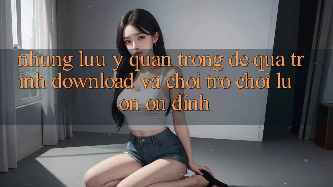 Những Lưu Ý Quan Trọng Để Quá Trình Download Và Chơi Trò chơi Luôn Ổn định
