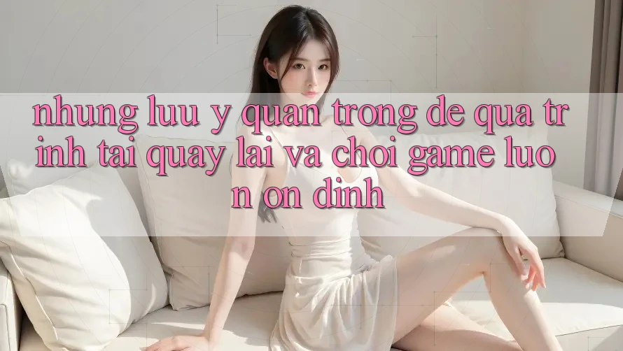 Những Lưu Ý Quan Trọng Để Quá Trình Tải quay lại Và Chơi Game Luôn Ổn định