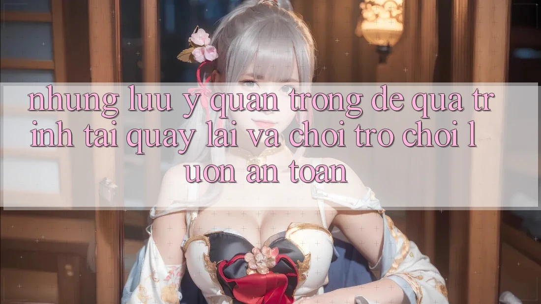 Những Lưu Ý Quan Trọng Để Quá Trình Tải quay lại Và Chơi Trò chơi Luôn An Toàn Những Lưu Ý Quan Trọng Để Quá Trình Tải quay lại Và Chơi Trò chơi Luôn An Toàn