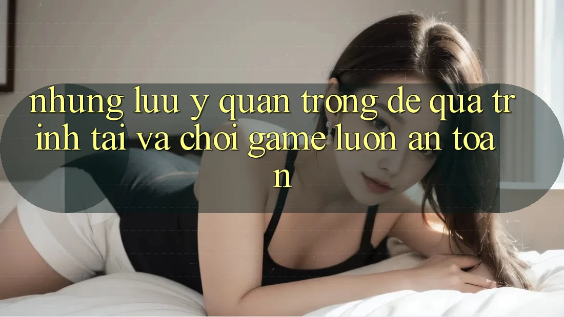 Những Lưu Ý Quan Trọng Để Quá Trình Tải Và Chơi Game Luôn An Toàn