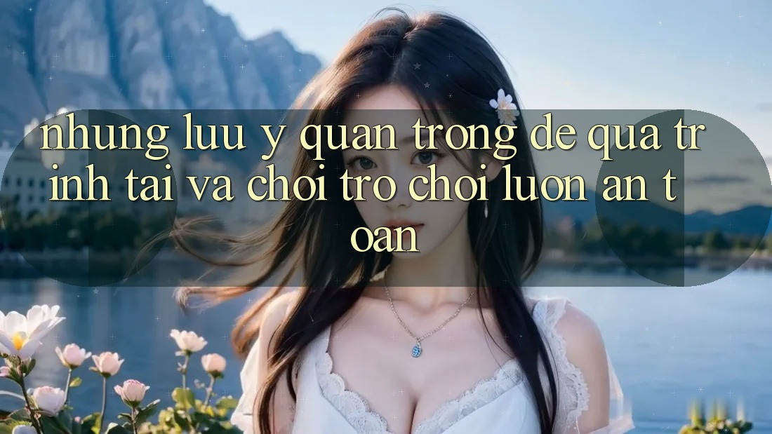 Những Lưu Ý Quan Trọng Để Quá Trình Tải Và Chơi Trò chơi Luôn An Toàn