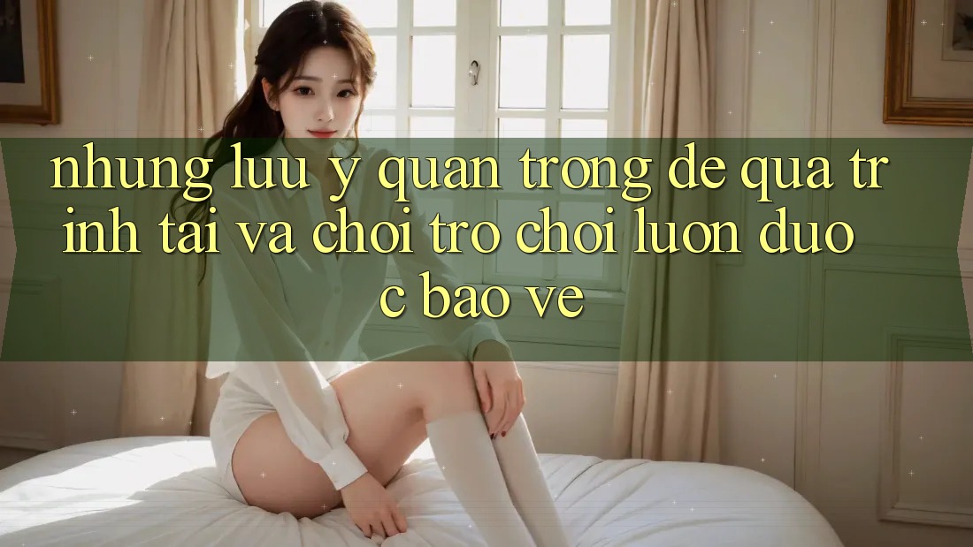 Những Lưu Ý Quan Trọng Để Quá Trình Tải Và Chơi Trò chơi Luôn Được bảo vệ Những Lưu Ý Quan Trọng Để Quá Trình Tải Và Chơi Trò chơi Luôn Được bảo vệ