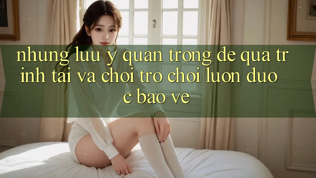 Những Lưu Ý Quan Trọng Để Quá Trình Tải Và Chơi Trò chơi Luôn Được bảo vệ Những Lưu Ý Quan Trọng Để Quá Trình Tải Và Chơi Trò chơi Luôn Được bảo vệ