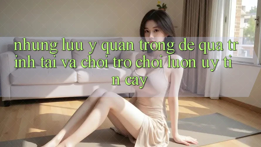 Những Lưu Ý Quan Trọng Để Quá Trình Tải Và Chơi Trò chơi Luôn Uy tín cậy