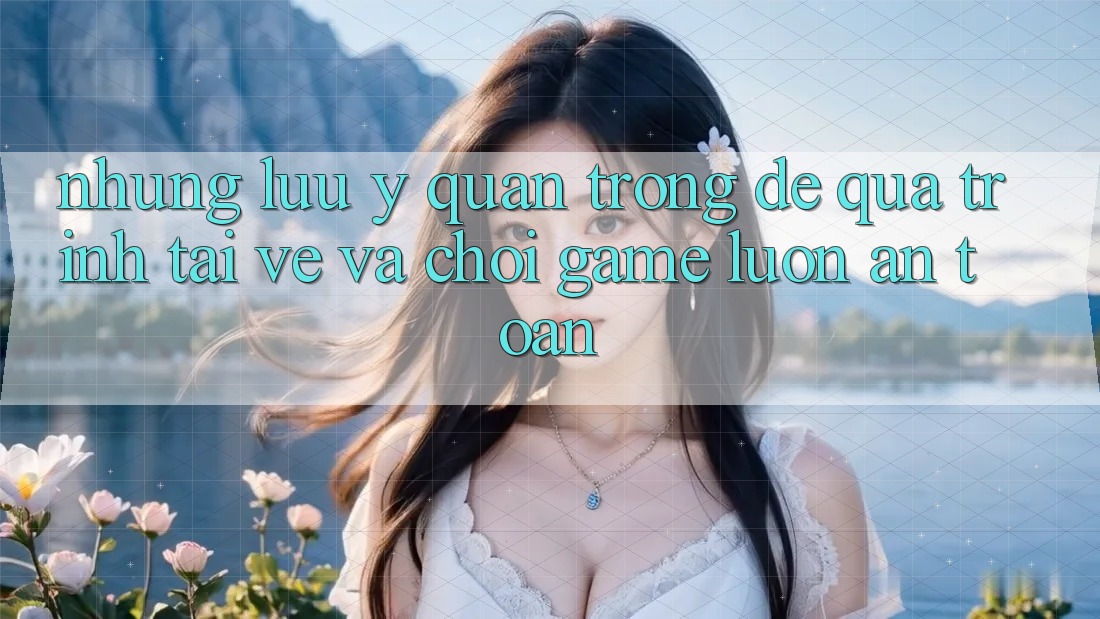 Những Lưu Ý Quan Trọng Để Quá Trình Tải về Và Chơi Game Luôn An Toàn