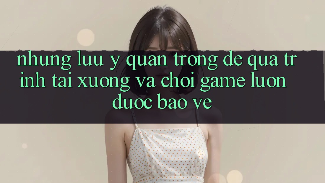 Những Lưu Ý Quan Trọng Để Quá Trình Tải xuống Và Chơi Game Luôn Được bảo vệ Những Lưu Ý Quan Trọng Để Quá Trình Tải xuống Và Chơi Game Luôn Được bảo vệ