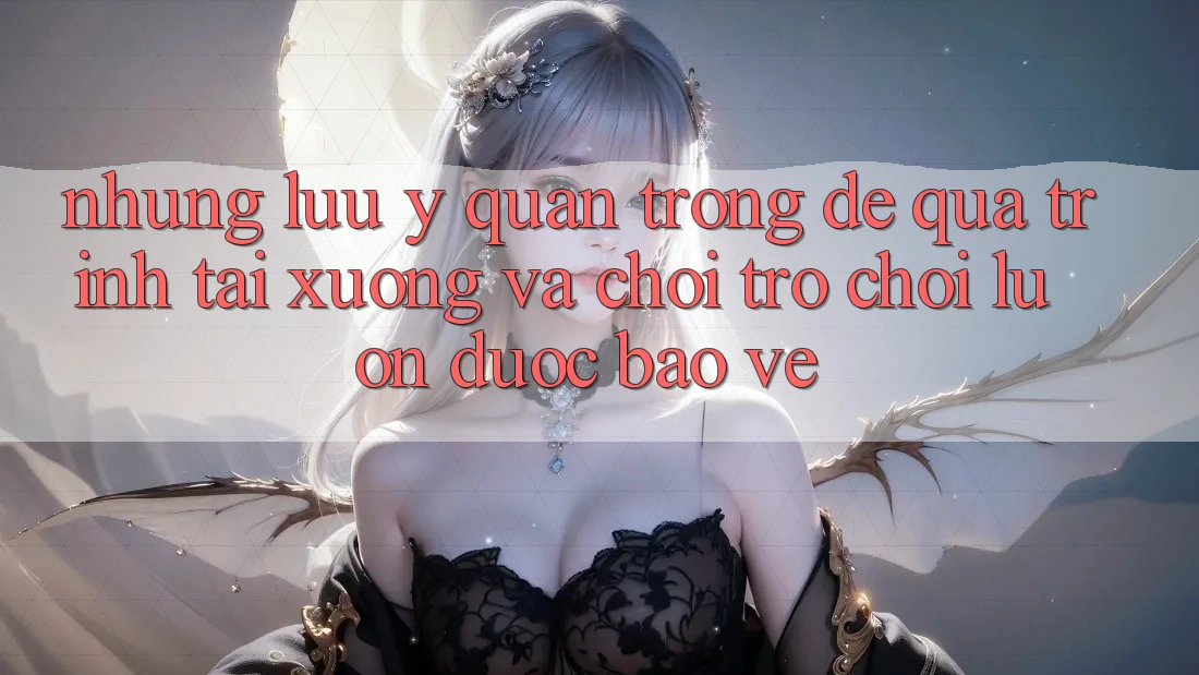 Những Lưu Ý Quan Trọng Để Quá Trình Tải xuống Và Chơi Trò chơi Luôn Được bảo vệ