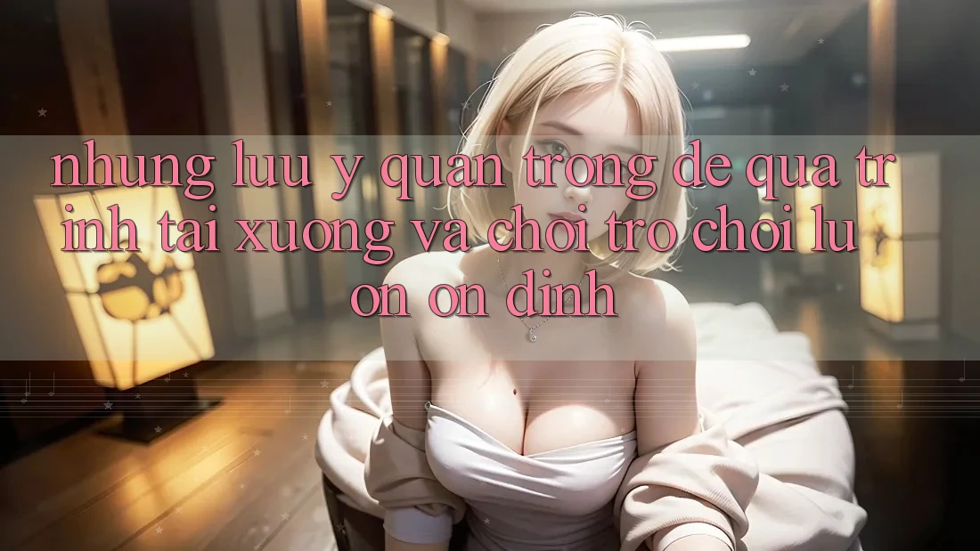 Những Lưu Ý Quan Trọng Để Quá Trình Tải xuống Và Chơi Trò chơi Luôn Ổn định Những Lưu Ý Quan Trọng Để Quá Trình Tải xuống Và Chơi Trò chơi Luôn Ổn định