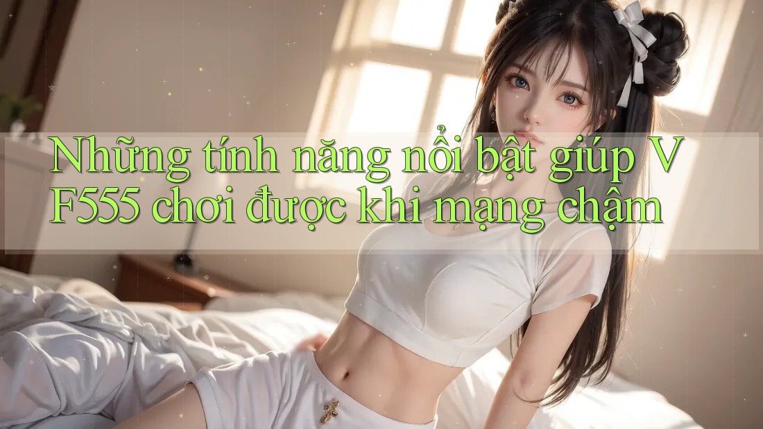Những tính năng nổi bật giúp VF555 chơi được khi mạng chậm