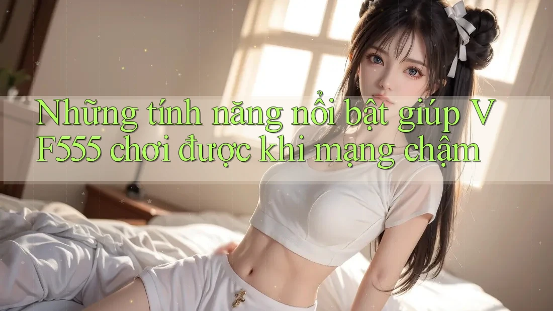 Những tính năng nổi bật giúp VF555 chơi được khi mạng chậm