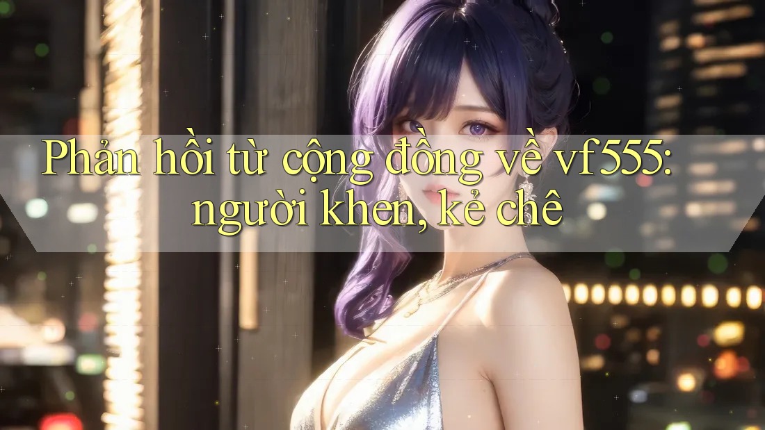 Phản hồi từ cộng đồng về vf555: người khen, kẻ chê