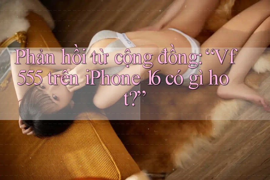 Phản hồi từ cộng đồng: “Vf555 trên iPhone 16 có gì hot?”