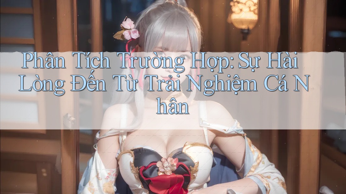 Phân Tích Trường Hợp: Sự Hài Lòng Đến Từ Trải Nghiệm Cá Nhân