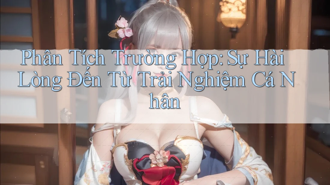 Phân Tích Trường Hợp: Sự Hài Lòng Đến Từ Trải Nghiệm Cá Nhân