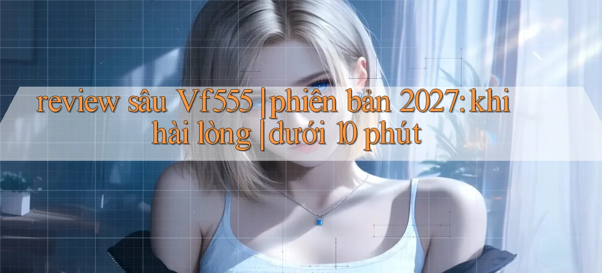 review sâu Vf555 phiên bản 2027 khi hài lòng dưới 10 phút