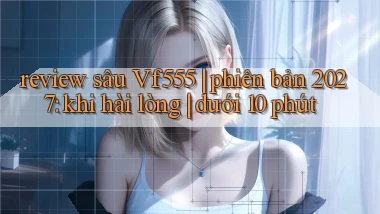 review sâu Vf555 phiên bản 2027 khi hài lòng dưới 10 phút