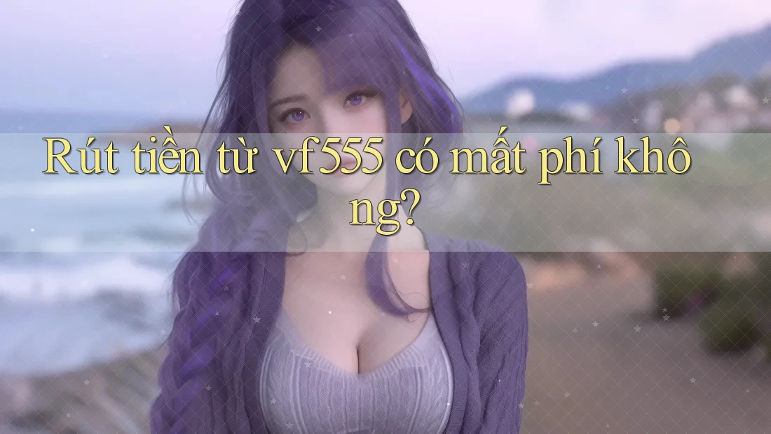 Rút tiền từ vf555 có mất phí không? Rút tiền từ vf555 có mất phí không?