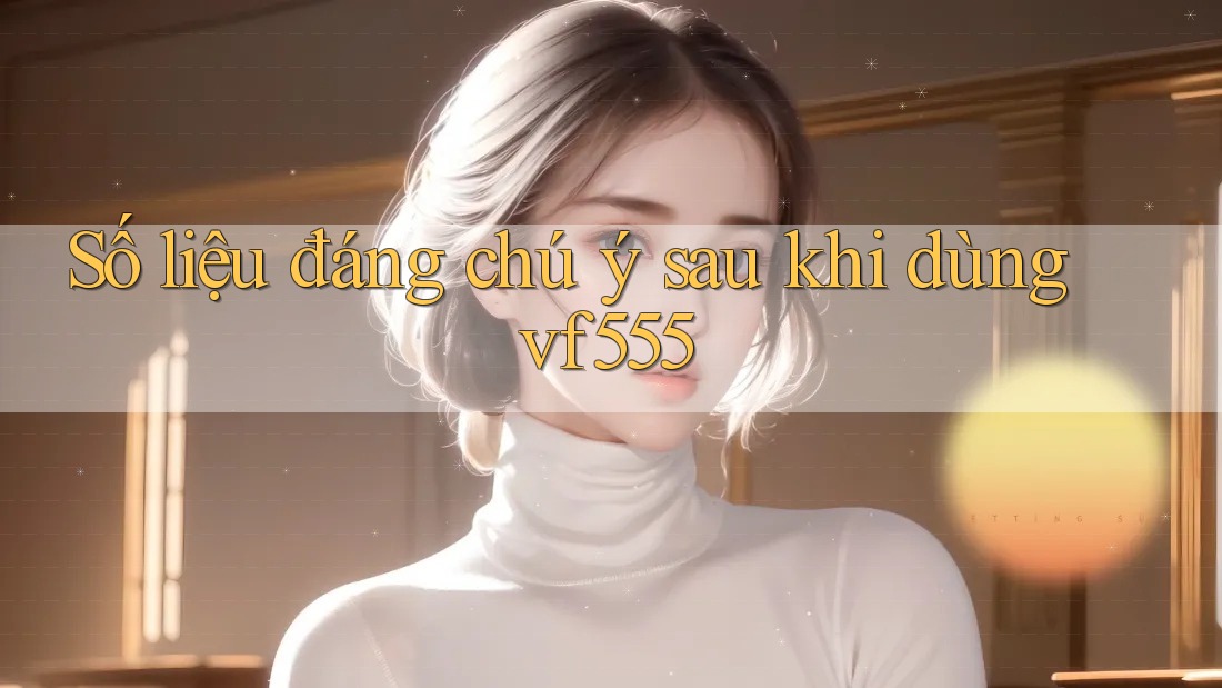 Số liệu đáng chú ý sau khi dùng vf555