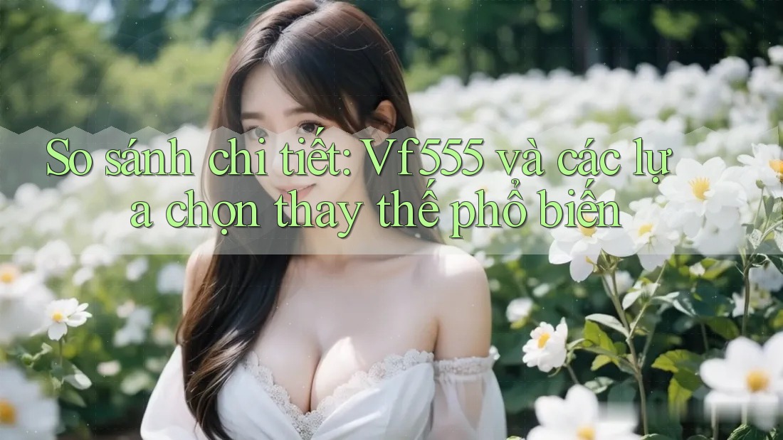 So sánh chi tiết: Vf555 và các lựa chọn thay thế phổ biến