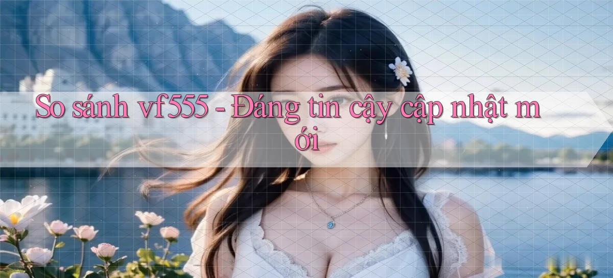 So sánh vf555   đáng tin cậy cập nhật mới