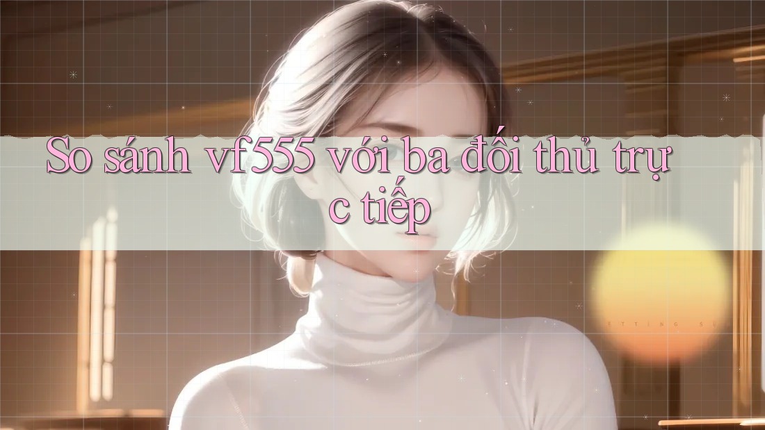 So sánh vf555 với ba đối thủ trực tiếp So sánh vf555 với ba đối thủ trực tiếp