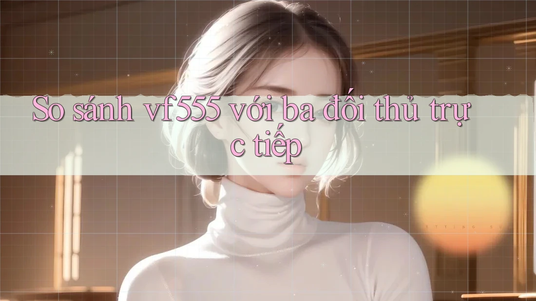 So sánh vf555 với ba đối thủ trực tiếp So sánh vf555 với ba đối thủ trực tiếp