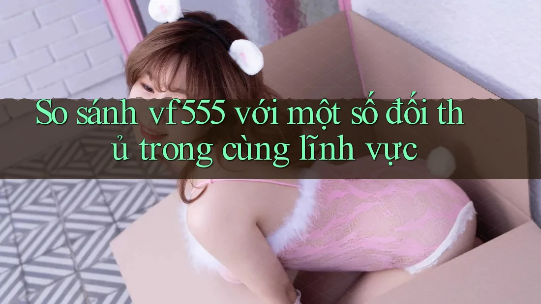 So sánh vf555 với một số đối thủ trong cùng lĩnh vực