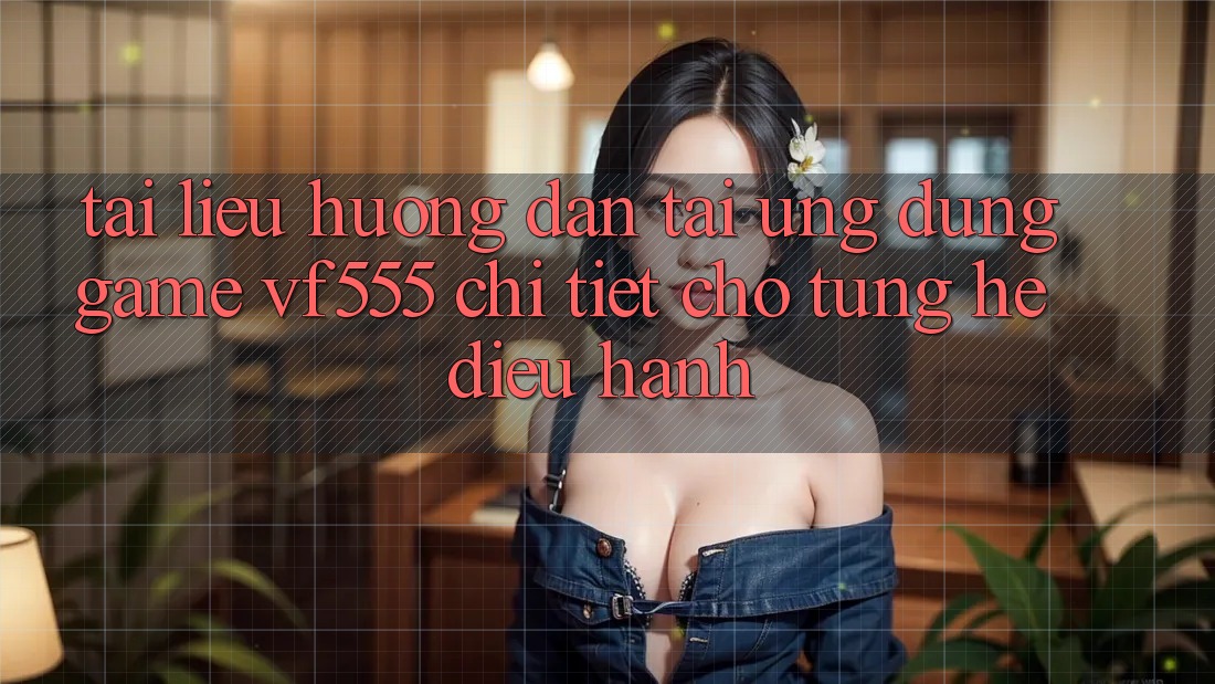 Tài liệu hướng dẫn Tải Ứng dụng Game VF555 Chi Tiết Cho Từng Hệ Điều Hành