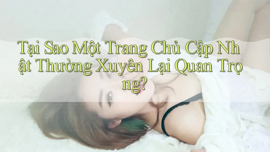 Tại Sao Một Trang Chủ Cập Nhật Thường Xuyên Lại Quan Trọng?