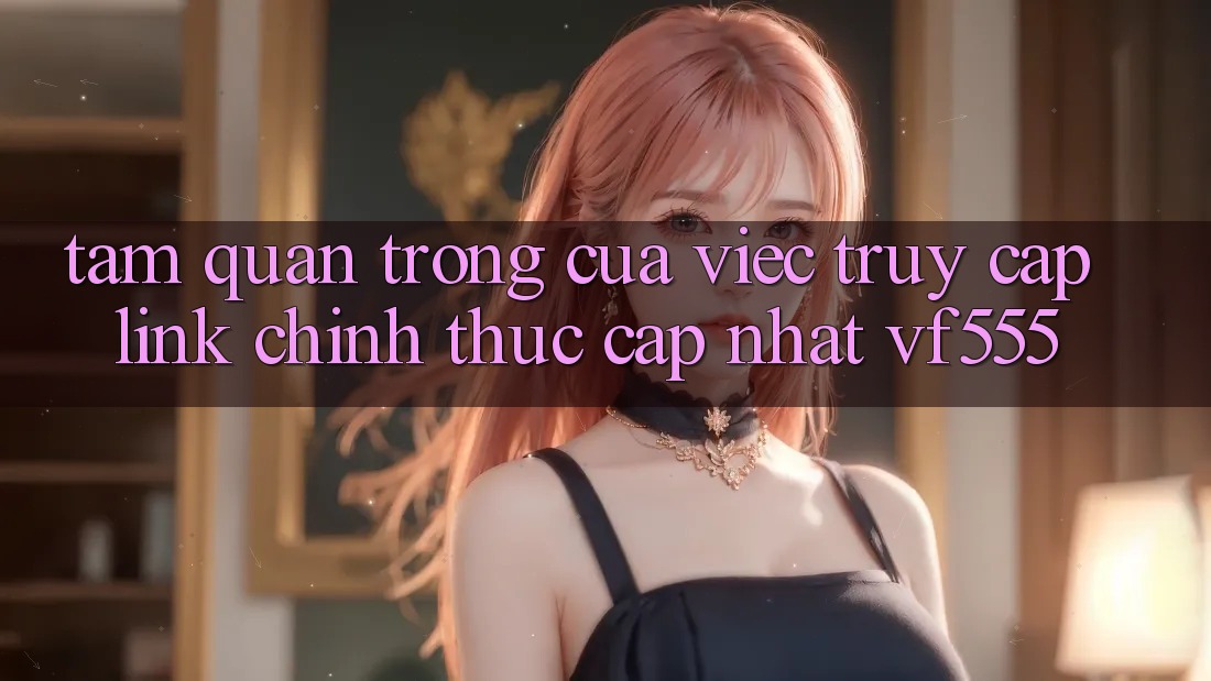 Tầm Quan Trọng Của Việc Truy Cập Link Chính Thức Cập Nhật VF555