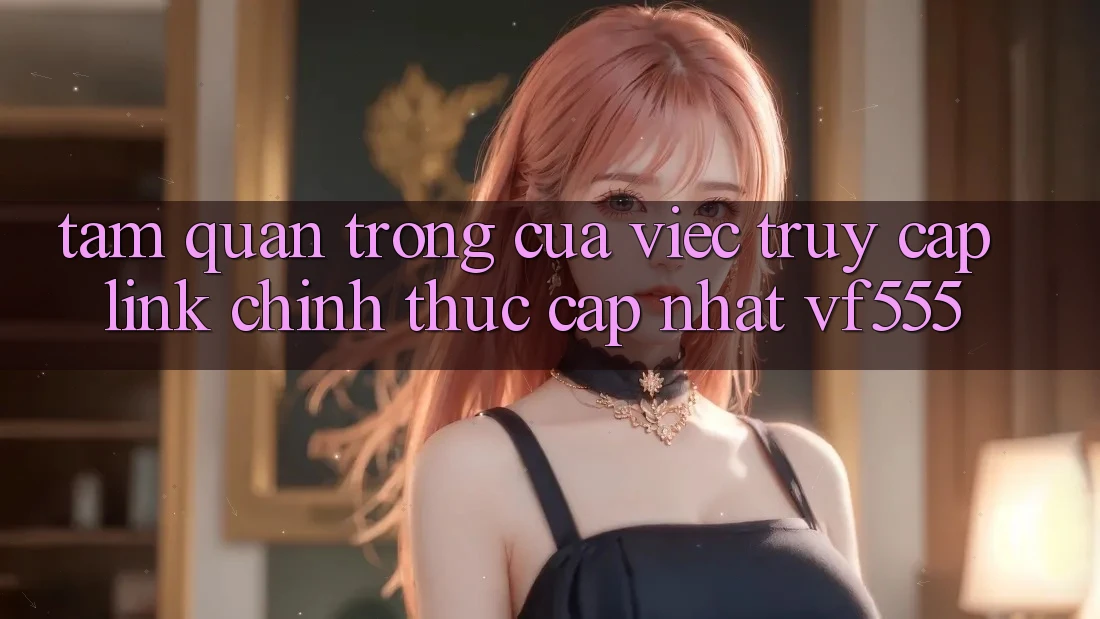 Tầm Quan Trọng Của Việc Truy Cập Link Chính Thức Cập Nhật VF555 Tầm Quan Trọng Của Việc Truy Cập Link Chính Thức Cập Nhật VF555