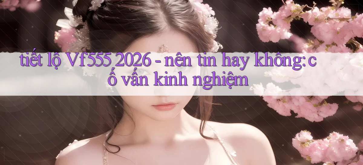 tiết lộ Vf555 2026   nên tin hay không cố vấn kinh nghiệm