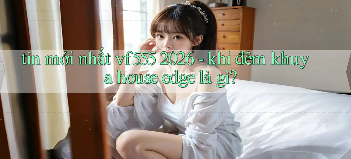 tin mới nhất vf555 2026   khi đêm khuya house edge là gì