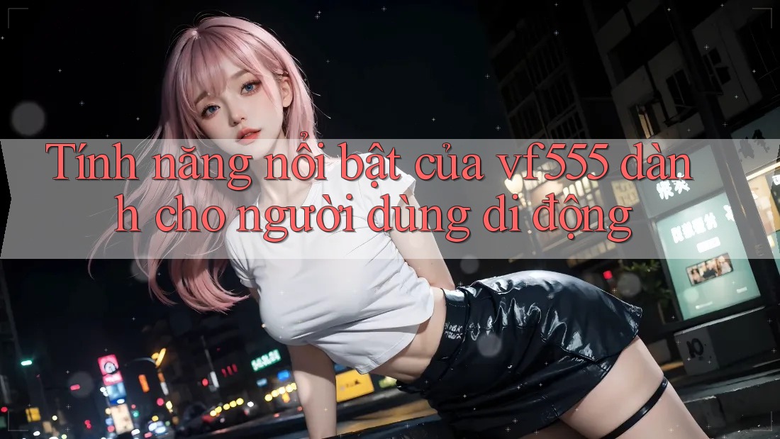 Tính năng nổi bật của vf555 dành cho người dùng di động