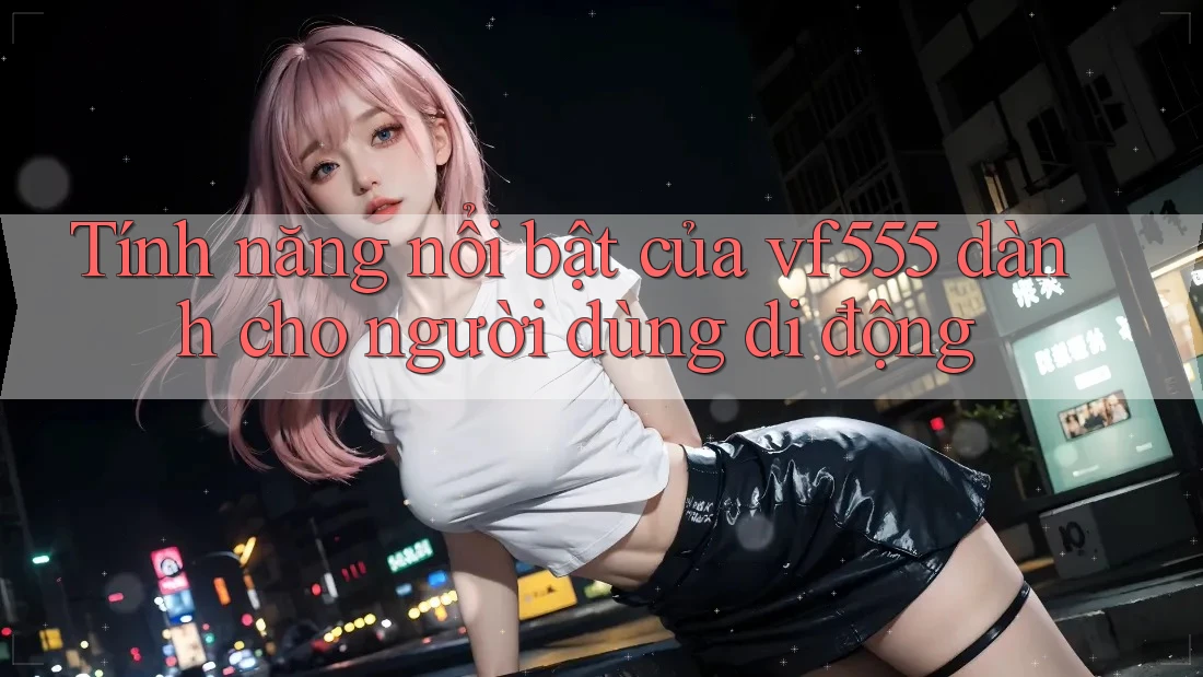 Tính năng nổi bật của vf555 dành cho người dùng di động Tính năng nổi bật của vf555 dành cho người dùng di động
