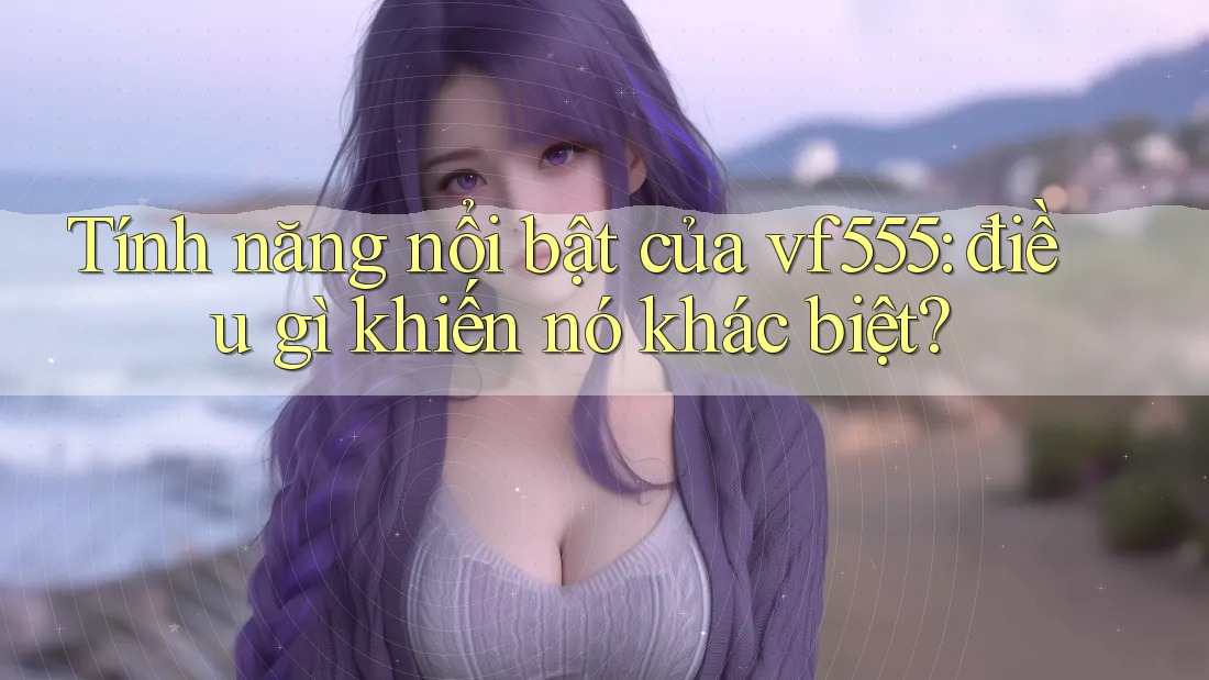 Tính năng nổi bật của vf555: điều gì khiến nó khác biệt? Tính năng nổi bật của vf555: điều gì khiến nó khác biệt?