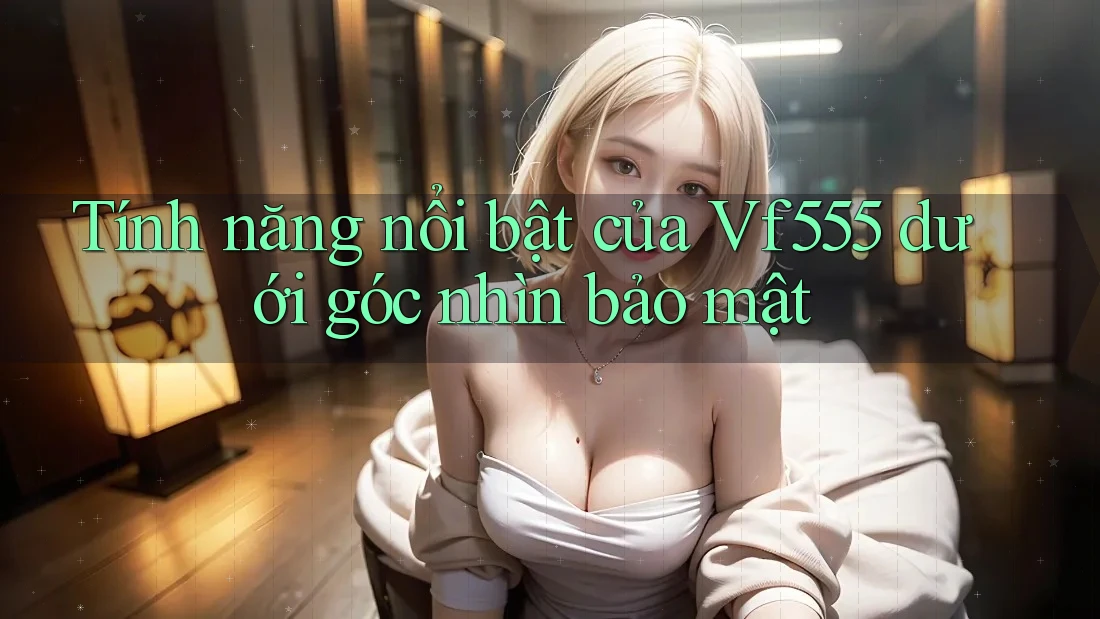 Tính năng nổi bật của Vf555 dưới góc nhìn bảo mật Tính năng nổi bật của Vf555 dưới góc nhìn bảo mật