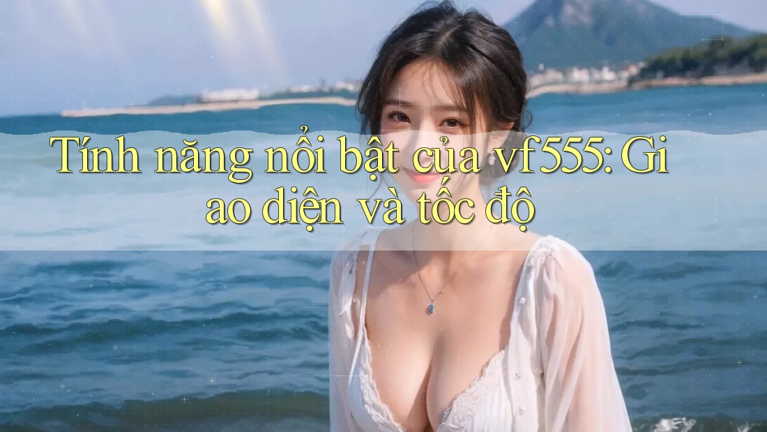 Tính năng nổi bật của vf555: Giao diện và tốc độ