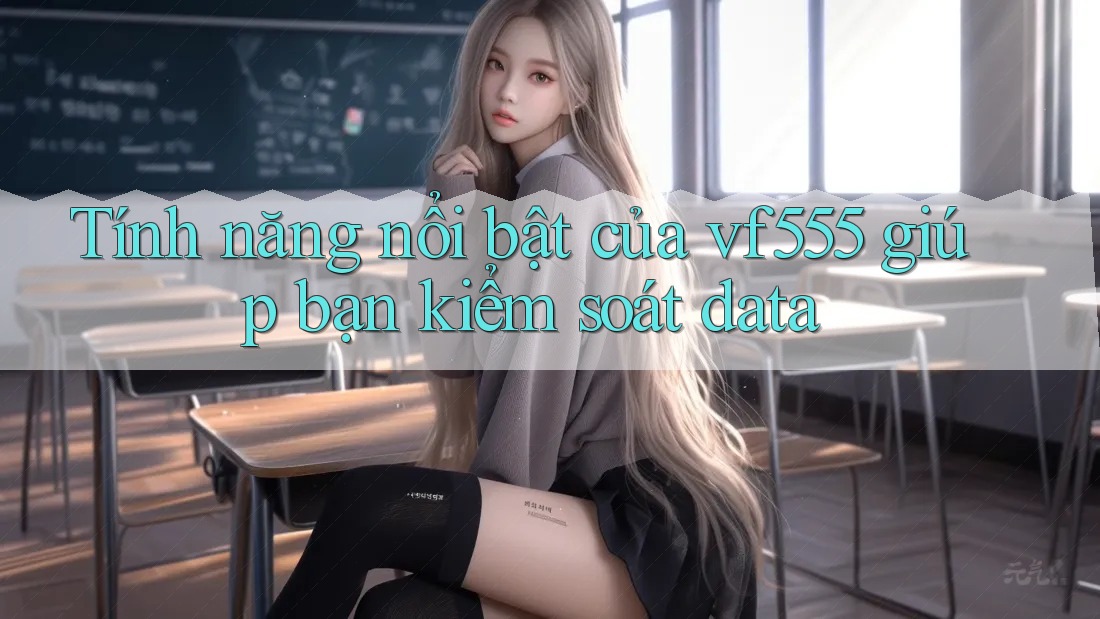 Tính năng nổi bật của vf555 giúp bạn kiểm soát data