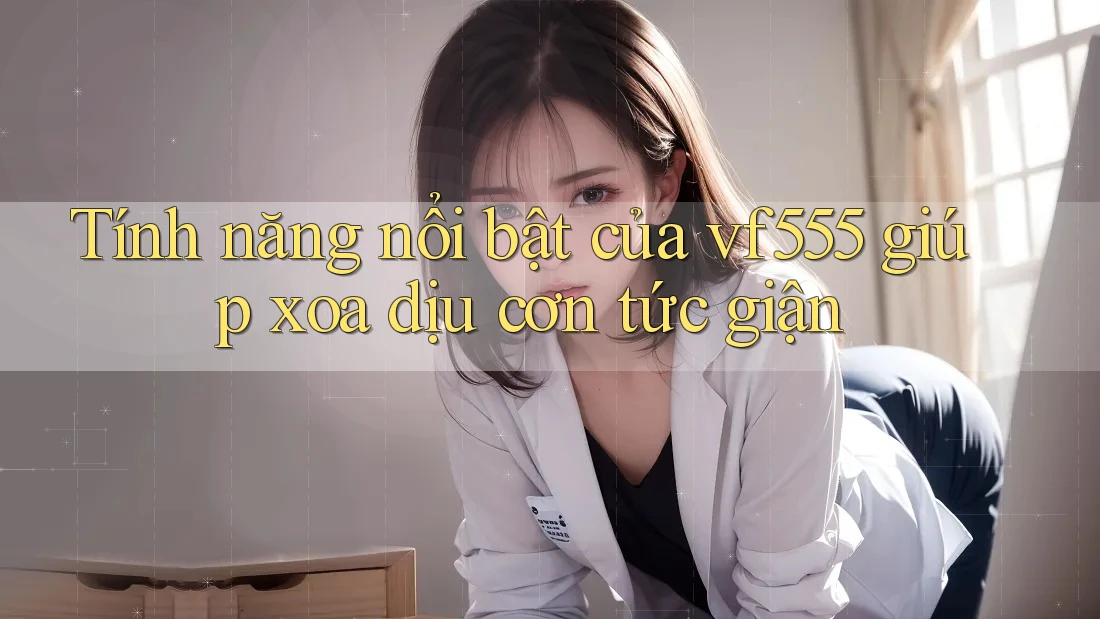 Tính năng nổi bật của vf555 giúp xoa dịu cơn tức giận