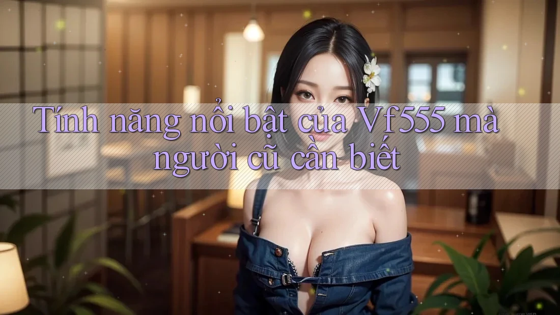 Tính năng nổi bật của Vf555 mà người cũ cần biết