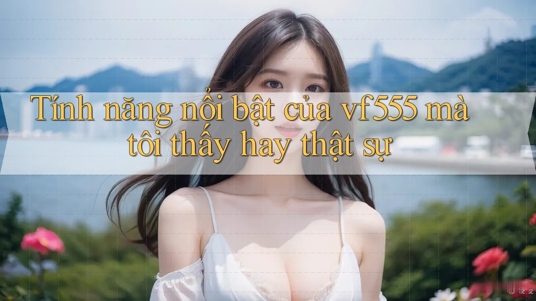 Tính năng nổi bật của vf555 mà tôi thấy hay thật sự