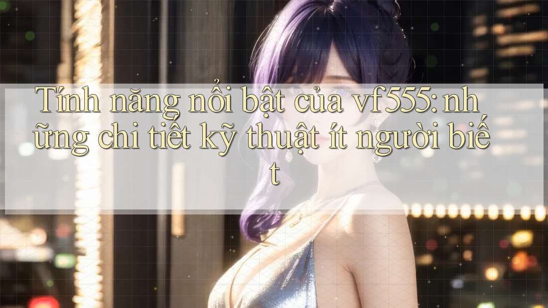 Tính năng nổi bật của vf555: những chi tiết kỹ thuật ít người biết