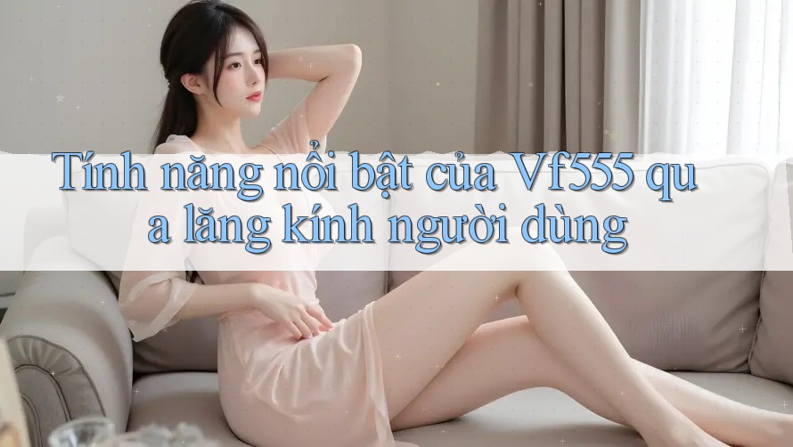 Tính năng nổi bật của Vf555 qua lăng kính người dùng Tính năng nổi bật của Vf555 qua lăng kính người dùng